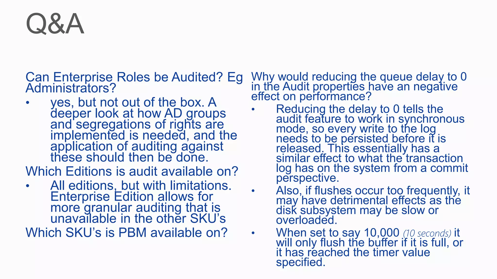 Can Enterprise Roles be Audited? Eg
Administrators?
• yes, but not out of the box. A
deeper look at how AD groups
and segregations of rights are
implemented is needed, and the
application of auditing against
these should then be done.
Which Editions is audit available on?
• All editions, but with limitations.
Enterprise Edition allows for
more granular auditing that is
unavailable in the other SKU’s
Which SKU’s is PBM available on?
Why would reducing the queue delay to 0
in the Audit properties have an negative
effect on performance?
• Reducing the delay to 0 tells the
audit feature to work in synchronous
mode, so every write to the log
needs to be persisted before it is
released. This essentially has a
similar effect to what the transaction
log has on the system from a commit
perspective.
• Also, if flushes occur too frequently, it
may have detrimental effects as the
disk subsystem may be slow or
overloaded.
• When set to say 10,000 (10 seconds) it
will only flush the buffer if it is full, or
it has reached the timer value
specified.
 