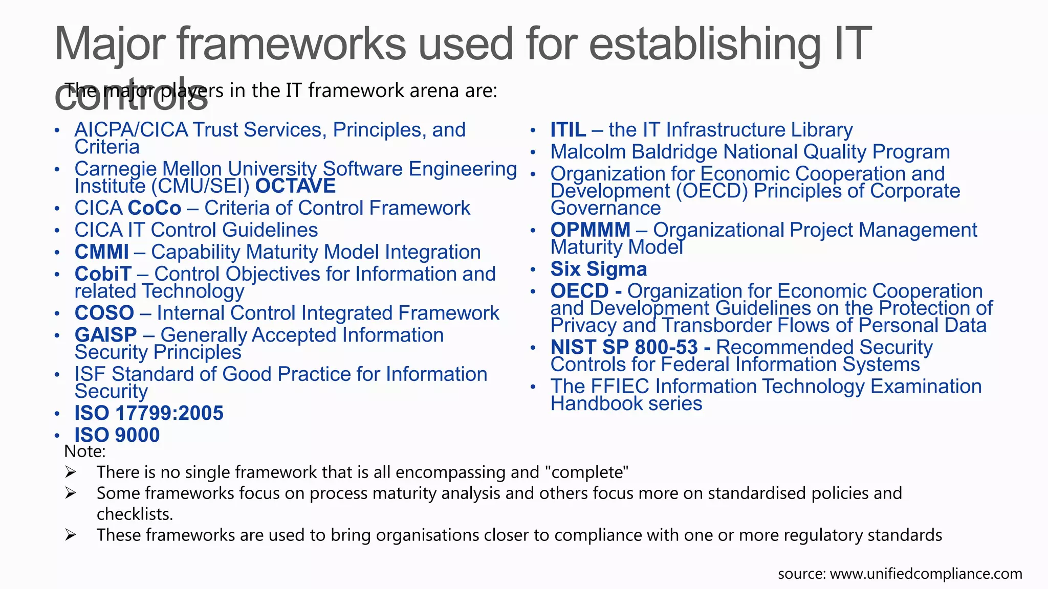 • AICPA/CICA Trust Services, Principles, and
Criteria
• Carnegie Mellon University Software Engineering
Institute (CMU/SEI) OCTAVE
• CICA CoCo – Criteria of Control Framework
• CICA IT Control Guidelines
• CMMI – Capability Maturity Model Integration
• CobiT – Control Objectives for Information and
related Technology
• COSO – Internal Control Integrated Framework
• GAISP – Generally Accepted Information
Security Principles
• ISF Standard of Good Practice for Information
Security
• ISO 17799:2005
• ISO 9000
• ITIL – the IT Infrastructure Library
• Malcolm Baldridge National Quality Program
• Organization for Economic Cooperation and
Development (OECD) Principles of Corporate
Governance
• OPMMM – Organizational Project Management
Maturity Model
• Six Sigma
• OECD - Organization for Economic Cooperation
and Development Guidelines on the Protection of
Privacy and Transborder Flows of Personal Data
• NIST SP 800-53 - Recommended Security
Controls for Federal Information Systems
• The FFIEC Information Technology Examination
Handbook series
The major players in the IT framework arena are:
source: www.unifiedcompliance.com
Note:
 There is no single framework that is all encompassing and "complete"
 Some frameworks focus on process maturity analysis and others focus more on standardised policies and
checklists.
 These frameworks are used to bring organisations closer to compliance with one or more regulatory standards
 