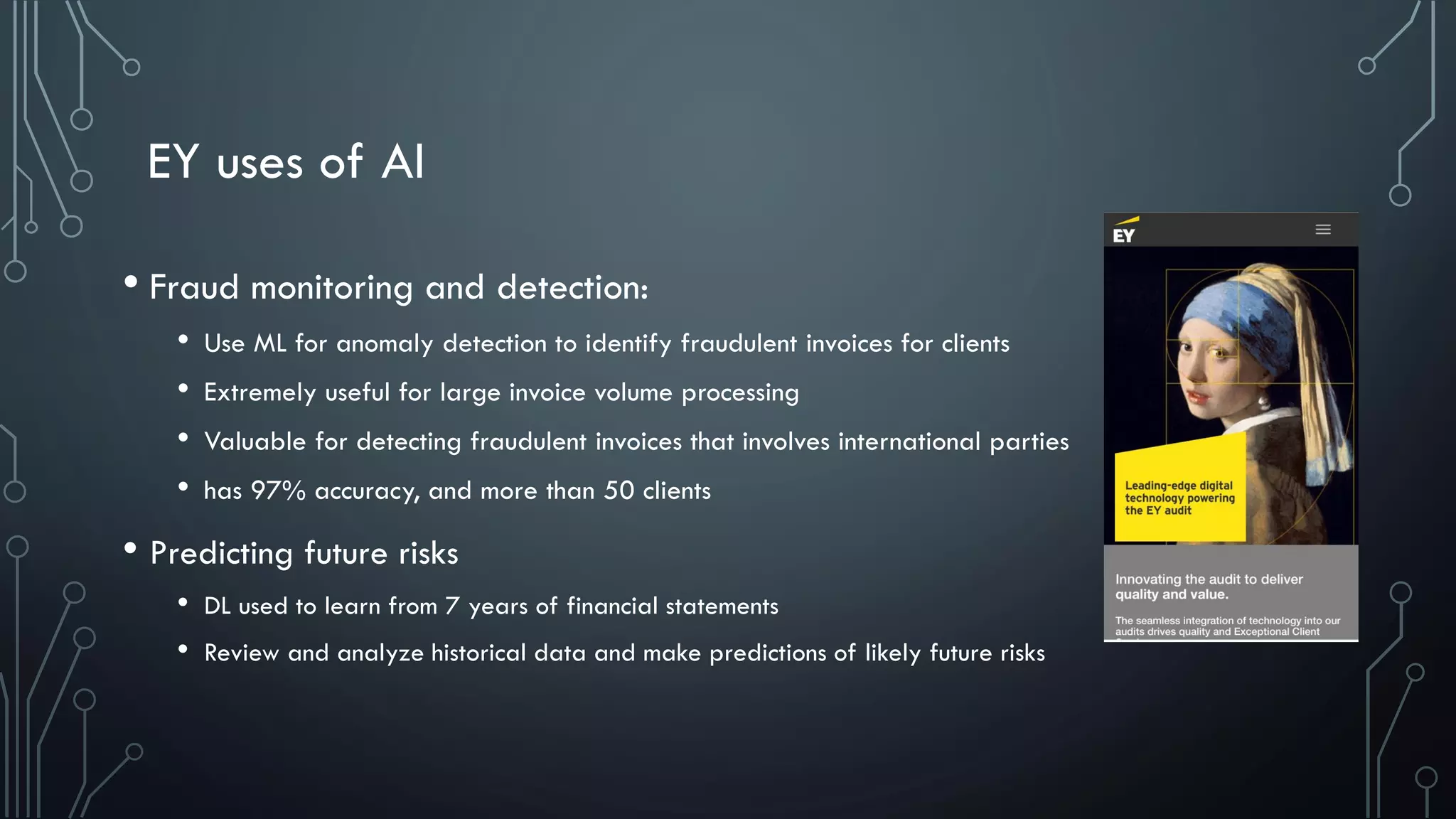 EY uses of AI
• Fraud monitoring and detection:
• Use ML for anomaly detection to identify fraudulent invoices for clients
• Extremely useful for large invoice volume processing
• Valuable for detecting fraudulent invoices that involves international parties
• has 97% accuracy, and more than 50 clients
• Predicting future risks
• DL used to learn from 7 years of financial statements
• Review and analyze historical data and make predictions of likely future risks
 