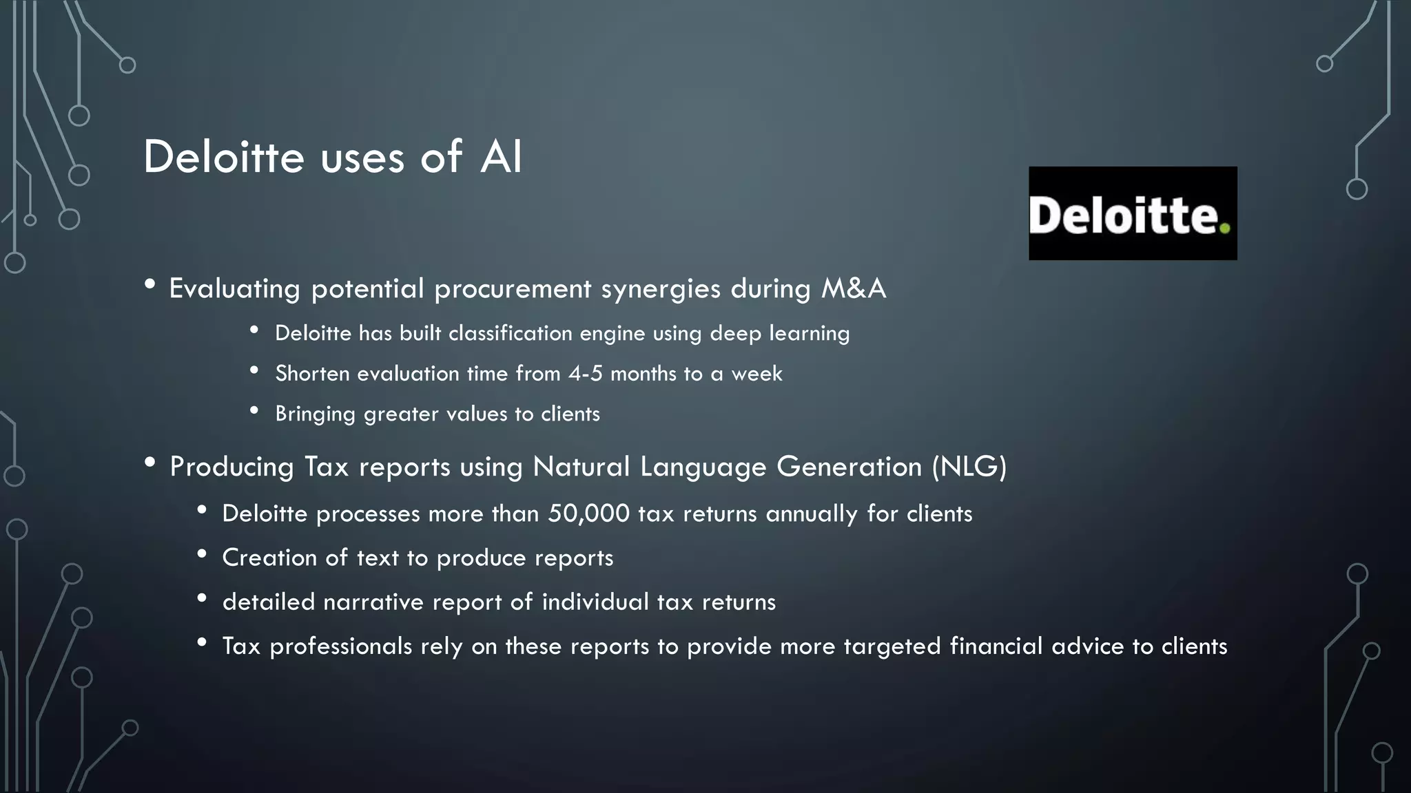 Deloitte uses of AI
• Evaluating potential procurement synergies during M&A
• Deloitte has built classification engine using deep learning
• Shorten evaluation time from 4-5 months to a week
• Bringing greater values to clients
• Producing Tax reports using Natural Language Generation (NLG)
• Deloitte processes more than 50,000 tax returns annually for clients
• Creation of text to produce reports
• detailed narrative report of individual tax returns
• Tax professionals rely on these reports to provide more targeted financial advice to clients
 