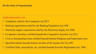 On the basis of Organization
Audit Enforced by Law
• Companies ruled by the Companies Act,2013
• Banking organizations ruled by the Banking Regulation Act,1949
• Electricity supply corporations ruled by the Electricity Supply Act,1948
• Co-operative Societies certified beneath the Cooperative Societies Act,1912
• Civic or humanitarian trusts enrolled beneath distinct Religious and Endowment Acts.
• Specified entities beneath distinct sections of the Income Tax Act,1961
• Certified Clubs, associations, etc. enrolled beneath Societies Registration Act, 1960
 