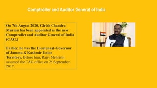 Comptroller and Auditor General of India
On 7th August 2020, Girish Chandra
Murmu has been appointed as the new
Comptroller and Auditor General of India
(CAG.)
Earlier, he was the Lieutenant-Governor
of Jammu & Kashmir Union
Territory. Before him, Rajiv Mehrishi
assumed the CAG office on 25 September
2017.
 