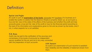 Definition
Spicier and Pegler
An audit is such an examination of the books, accounts and vouchers of a business as it
enable the auditor to satisfy that the Balance Sheets is properly drawn up, so as to give a
true and fair view of the state of the affairs of the business and whether the profit and loss
accounts gives a true and fair view of the profit or loss for the financial period according to
the best of his information and explanations given to him and as shown by the books, and if
not, in what respects he is not satisfied.
A.W. Hanson
An audit is an examination of such records to establish
their reliability and the reliability of statement drawn from
them.
R.B. Bose
Audit may be said to the verification of the accuracy and
correctness of the books of accounts by independent
person qualified for the job and not in any way connected
with the preparation of such accounts.
 