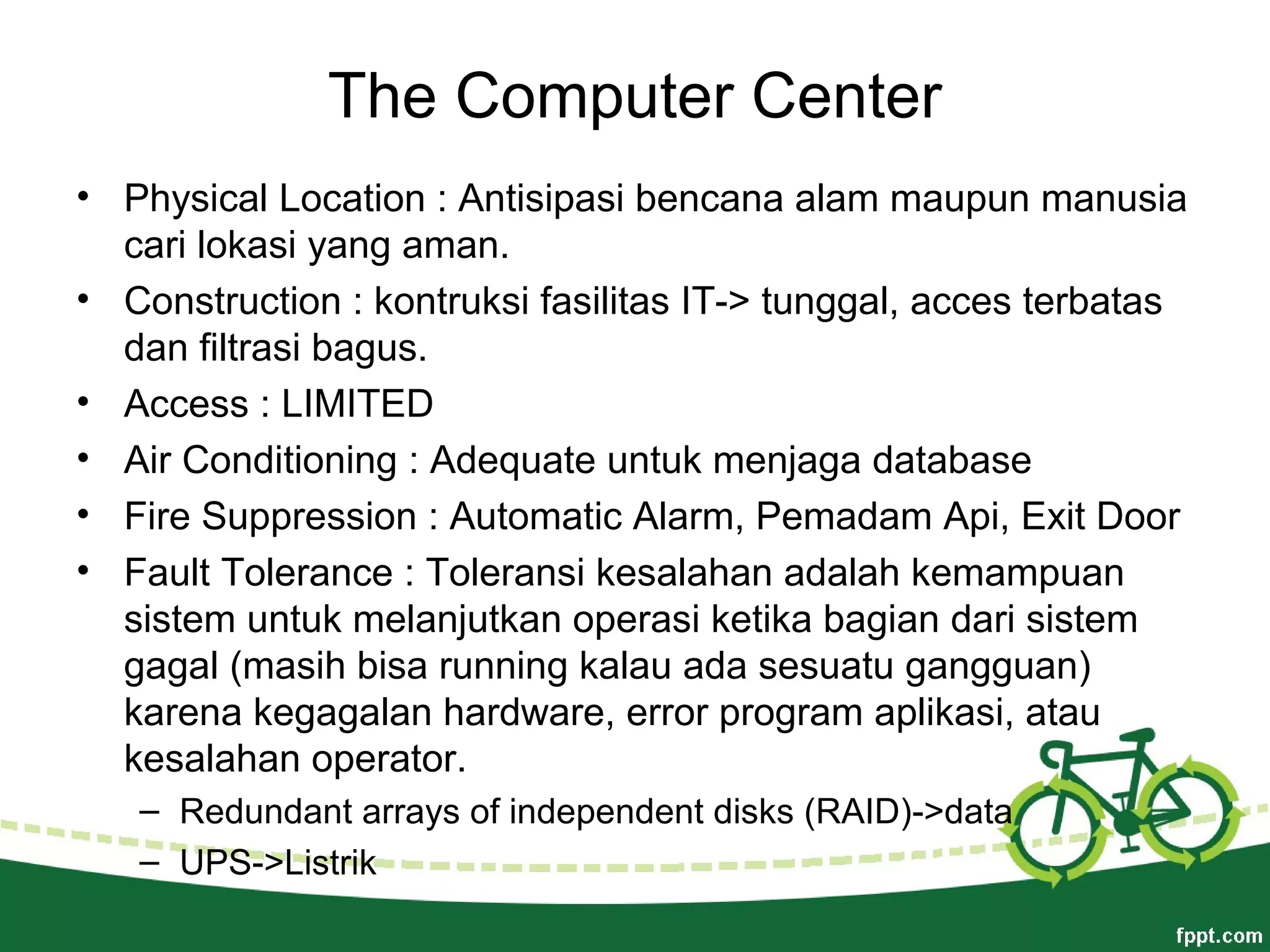 The Computer Center
• Physical Location : Antisipasi bencana alam maupun manusia
cari lokasi yang aman.
• Construction : kontruksi fasilitas IT-> tunggal, acces terbatas
dan filtrasi bagus.
• Access : LIMITED
• Air Conditioning : Adequate untuk menjaga database
• Fire Suppression : Automatic Alarm, Pemadam Api, Exit Door
• Fault Tolerance : Toleransi kesalahan adalah kemampuan
sistem untuk melanjutkan operasi ketika bagian dari sistem
gagal (masih bisa running kalau ada sesuatu gangguan)
karena kegagalan hardware, error program aplikasi, atau
kesalahan operator.
– Redundant arrays of independent disks (RAID)->data
– UPS->Listrik
 