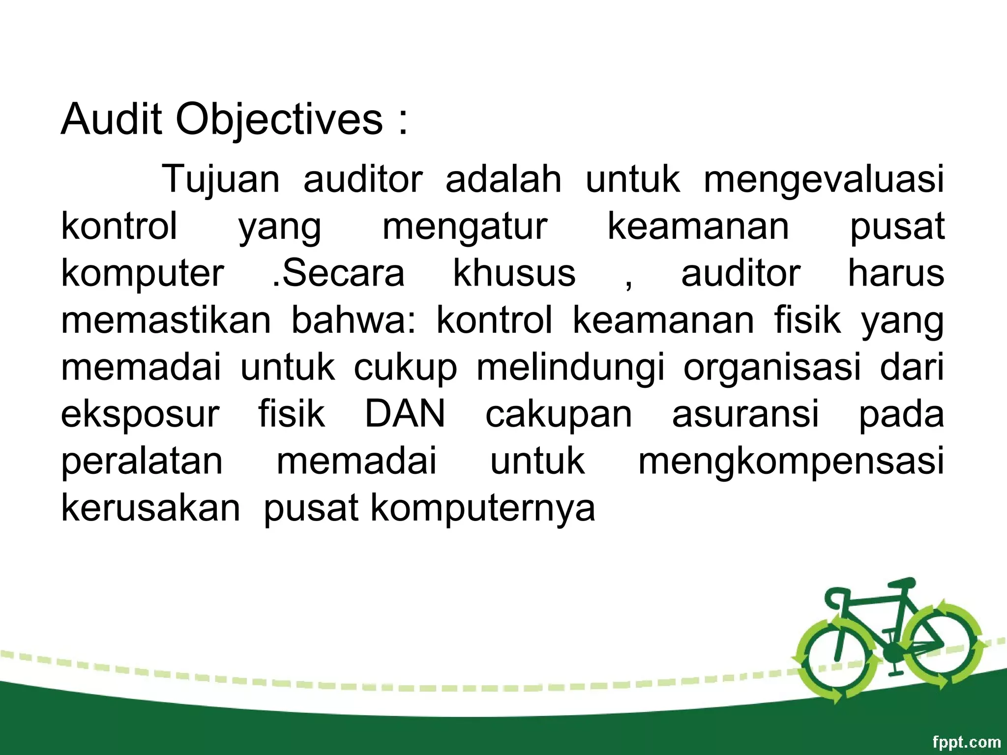 Audit Objectives :
Tujuan auditor adalah untuk mengevaluasi
kontrol yang mengatur keamanan pusat
komputer .Secara khusus , auditor harus
memastikan bahwa: kontrol keamanan fisik yang
memadai untuk cukup melindungi organisasi dari
eksposur fisik DAN cakupan asuransi pada
peralatan memadai untuk mengkompensasi
kerusakan pusat komputernya
 