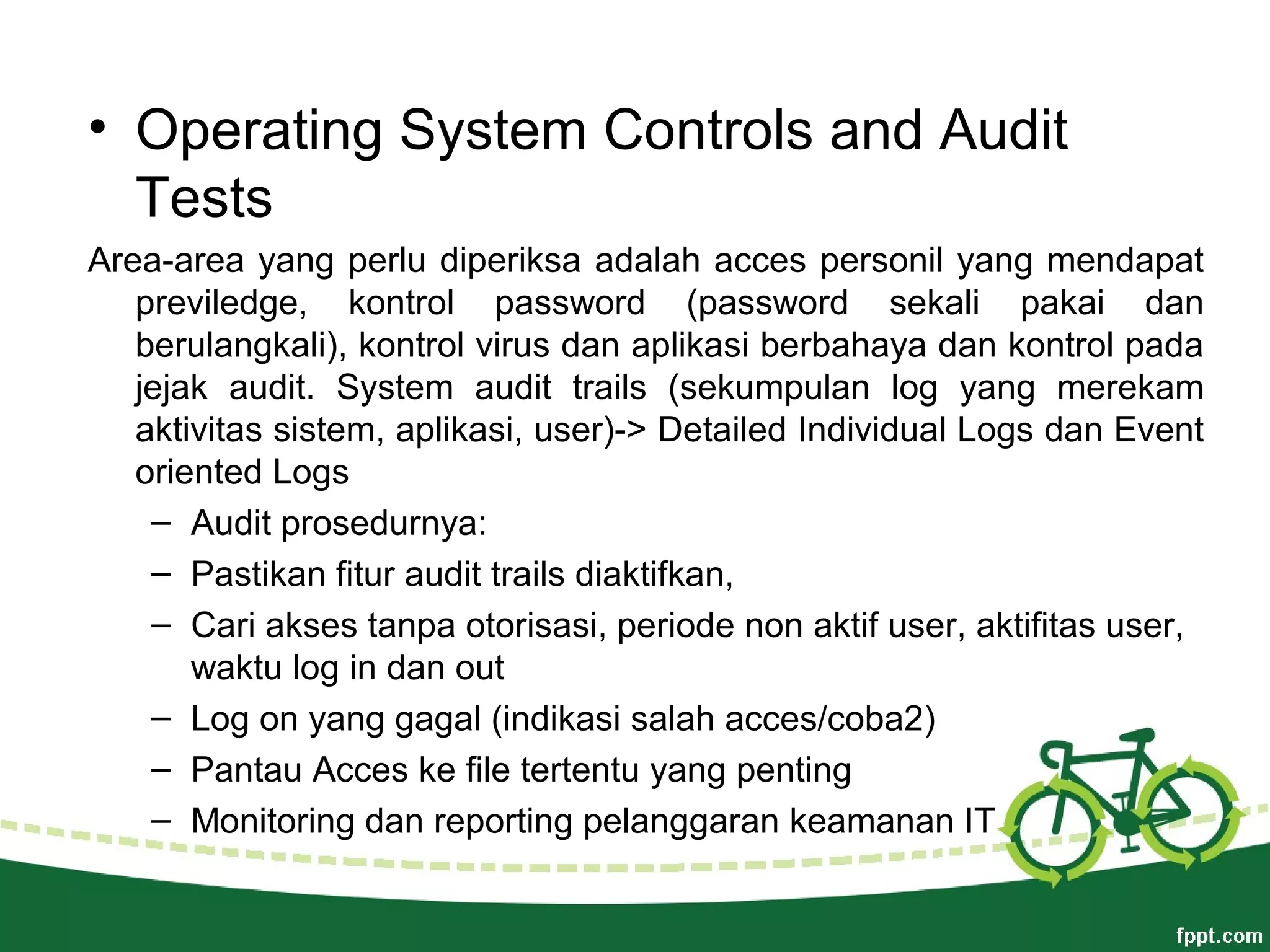 • Operating System Controls and Audit
Tests
Area-area yang perlu diperiksa adalah acces personil yang mendapat
previledge, kontrol password (password sekali pakai dan
berulangkali), kontrol virus dan aplikasi berbahaya dan kontrol pada
jejak audit. System audit trails (sekumpulan log yang merekam
aktivitas sistem, aplikasi, user)-> Detailed Individual Logs dan Event
oriented Logs
– Audit prosedurnya:
– Pastikan fitur audit trails diaktifkan,
– Cari akses tanpa otorisasi, periode non aktif user, aktifitas user,
waktu log in dan out
– Log on yang gagal (indikasi salah acces/coba2)
– Pantau Acces ke file tertentu yang penting
– Monitoring dan reporting pelanggaran keamanan IT
 