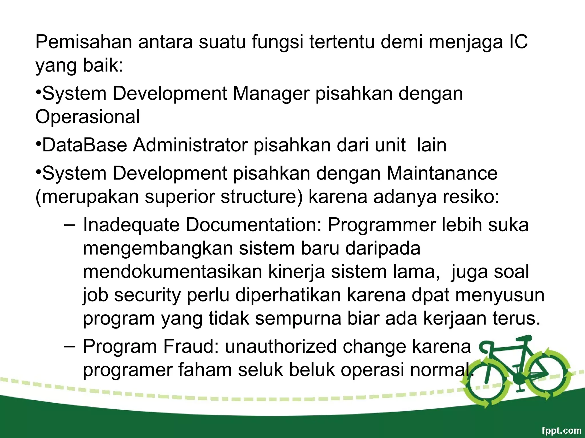 Pemisahan antara suatu fungsi tertentu demi menjaga IC
yang baik:
•System Development Manager pisahkan dengan
Operasional
•DataBase Administrator pisahkan dari unit lain
•System Development pisahkan dengan Maintanance
(merupakan superior structure) karena adanya resiko:
– Inadequate Documentation: Programmer lebih suka
mengembangkan sistem baru daripada
mendokumentasikan kinerja sistem lama, juga soal
job security perlu diperhatikan karena dpat menyusun
program yang tidak sempurna biar ada kerjaan terus.
– Program Fraud: unauthorized change karena
programer faham seluk beluk operasi normal.
 