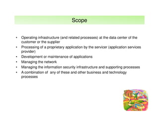 Scope
•
•
•
•
•
•

Operating infrastructure (and related processes) at the data center of the
customer or the supplier
Processing of a proprietary application by the servicer (application services
provider)
Development or maintenance of applications
Managing the network
Managing the information security infrastructure and supporting processes
A combination of any of these and other business and technology
processes

 