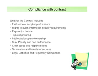 Compliance with contract
Whether the Contract includes
• Evaluation of supplier performance
• Rights to audit, information security requirements
• Payment schedule
• Issue monitoring
• Intellectual property ownership
• SLA, Penalty and non performance
• Clear scope and responsibilities
• Termination and transfer of services
• Legal Liabilities and Regulatory Compliance

 
