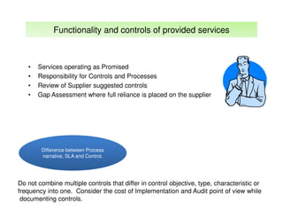 Functionality and controls of provided services

•
•
•
•

Services operating as Promised
Responsibility for Controls and Processes
Review of Supplier suggested controls
Gap Assessment where full reliance is placed on the supplier

Difference between Process
narrative, SLA and Control.

Do not combine multiple controls that differ in control objective, type, characteristic or
frequency into one. Consider the cost of Implementation and Audit point of view while
documenting controls.

 