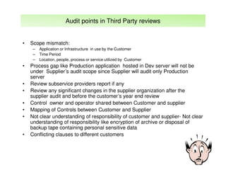 Audit points in Third Party reviews

•

Scope mismatch:
–
–
–

•

•
•
•
•
•

•

Application or Infrastructure in use by the Customer
Time Period
Location, people, process or service utilized by Customer

Process gap like Production application hosted in Dev server will not be
under Supplier’s audit scope since Supplier will audit only Production
server
Review subservice providers report if any
Review any significant changes in the supplier organization after the
supplier audit and before the customer’s year end review
Control owner and operator shared between Customer and supplier
Mapping of Controls between Customer and Supplier
Not clear understanding of responsibility of customer and supplier- Not clear
understanding of responsibility like encryption of archive or disposal of
backup tape containing personal sensitive data
Conflicting clauses to different customers

 