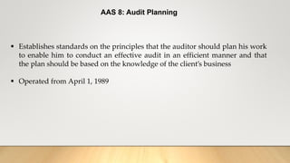 AAS 8: Audit Planning
 Establishes standards on the principles that the auditor should plan his work
to enable him to conduct an effective audit in an efficient manner and that
the plan should be based on the knowledge of the client’s business
 Operated from April 1, 1989
 