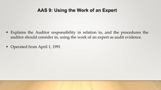 AAS 9: Using the Work of an Expert
 Explains the Auditor responsibility in relation to, and the procedures the
auditor should consider in, using the work of an expert as audit evidence.
 Operated from April 1, 1991
 