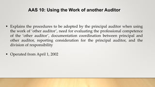 AAS 10: Using the Work of another Auditor
 Explains the procedures to be adopted by the principal auditor when using
the work of ‘other auditor’, need for evaluating the professional competence
of the ‘other auditor’, documentation coordination between principal and
other auditor, reporting consideration for the principal auditor, and the
division of responsibility
 Operated from April 1, 2002
 