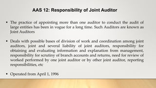 AAS 12: Responsibility of Joint Auditor
 The practice of appointing more than one auditor to conduct the audit of
large entities has been in vogue for a long time. Such Auditors are known as
Joint Auditors
 Deals with possible bases of division of work and coordination among joint
auditors, joint and several liability of joint auditors, responsibility for
obtaining and evaluating information and explanation from management,
responsibility for scrutiny of branch accounts and returns, need for review of
worked performed by one joint auditor or by other joint auditor, reporting
responsibilities, etc
 Operated from April 1, 1996
 