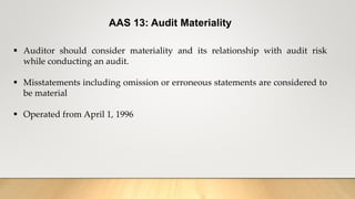 AAS 13: Audit Materiality
 Auditor should consider materiality and its relationship with audit risk
while conducting an audit.
 Misstatements including omission or erroneous statements are considered to
be material
 Operated from April 1, 1996
 