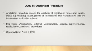 AAS 14: Analytical Procedure
 Analytical Procedure means the analysis of significant ratios and trends,
including resulting investigations of fluctuations and relationships that are
inconsistent with other relevant
 Inspection, Observation, External Confirmation, Inquiry, reperformance,
recalculation, analytical procedures
 Operated from April 1, 1998
 
