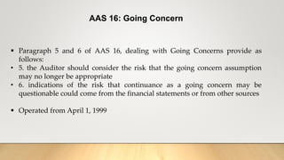 AAS 16: Going Concern
 Paragraph 5 and 6 of AAS 16, dealing with Going Concerns provide as
follows:
• 5. the Auditor should consider the risk that the going concern assumption
may no longer be appropriate
• 6. indications of the risk that continuance as a going concern may be
questionable could come from the financial statements or from other sources
 Operated from April 1, 1999
 