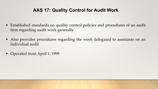AAS 17: Quality Control for Audit Work
 Established standards on quality control policies and procedures of an audit
firm regarding audit work generally
 Also provides procedures regarding the work delegated to assistants on an
individual audit
 Operated from April 1, 1999
 