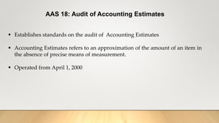 AAS 18: Audit of Accounting Estimates
 Establishes standards on the audit of Accounting Estimates
 Accounting Estimates refers to an approximation of the amount of an item in
the absence of precise means of measurement.
 Operated from April 1, 2000
 
