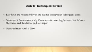AAS 19: Subsequent Events
 Lay down the responsibility of the auditor in respect of subsequent event
 Subsequent Events means significant events occurring between the balance
Sheet date and the date of auditors report
 Operated from April 1, 2000
 