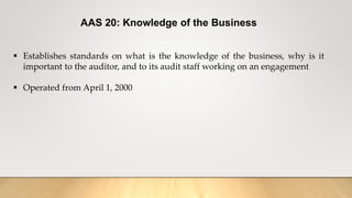 AAS 20: Knowledge of the Business
 Establishes standards on what is the knowledge of the business, why is it
important to the auditor, and to its audit staff working on an engagement
 Operated from April 1, 2000
 