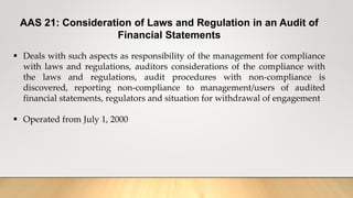 AAS 21: Consideration of Laws and Regulation in an Audit of
Financial Statements
 Deals with such aspects as responsibility of the management for compliance
with laws and regulations, auditors considerations of the compliance with
the laws and regulations, audit procedures with non-compliance is
discovered, reporting non-compliance to management/users of audited
financial statements, regulators and situation for withdrawal of engagement
 Operated from July 1, 2000
 
