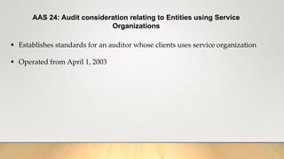 AAS 24: Audit consideration relating to Entities using Service
Organizations
 Establishes standards for an auditor whose clients uses service organization
 Operated from April 1, 2003
 