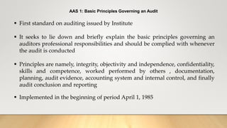 AAS 1: Basic Principles Governing an Audit
 First standard on auditing issued by Institute
 It seeks to lie down and briefly explain the basic principles governing an
auditors professional responsibilities and should be complied with whenever
the audit is conducted
 Principles are namely, integrity, objectivity and independence, confidentiality,
skills and competence, worked performed by others , documentation,
planning, audit evidence, accounting system and internal control, and finally
audit conclusion and reporting
 Implemented in the beginning of period April 1, 1985
 