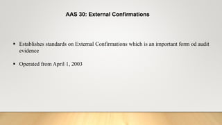 AAS 30: External Confirmations
 Establishes standards on External Confirmations which is an important form od audit
evidence
 Operated from April 1, 2003
 