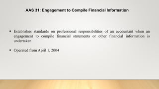 AAS 31: Engagement to Compile Financial Information
 Establishes standards on professional responsibilities of an accountant when an
engagement to compile financial statements or other financial information is
undertaken
 Operated from April 1, 2004
 