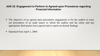 AAS 32: Engagement to Perform to Agreed-upon Procedures regarding
Financial Information
 The objective of an agreed upon procedures engagement is for the auditor to carry
out procedures of an audit nature to which the auditor and the entity and any
appropriate third parties have agreed and to report on factual findings
 Operated from April 1, 2004
 