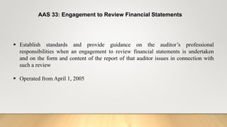 AAS 33: Engagement to Review Financial Statements
 Establish standards and provide guidance on the auditor’s professional
responsibilities when an engagement to review financial statements is undertaken
and on the form and content of the report of that auditor issues in connection with
such a review
 Operated from April 1, 2005
 