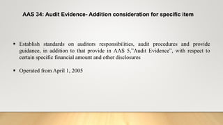 AAS 34: Audit Evidence- Addition consideration for specific item
 Establish standards on auditors responsibilities, audit procedures and provide
guidance, in addition to that provide in AAS 5,”Audit Evidence”, with respect to
certain specific financial amount and other disclosures
 Operated from April 1, 2005
 