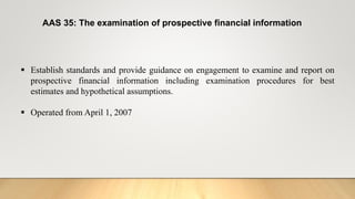 AAS 35: The examination of prospective financial information
 Establish standards and provide guidance on engagement to examine and report on
prospective financial information including examination procedures for best
estimates and hypothetical assumptions.
 Operated from April 1, 2007
 