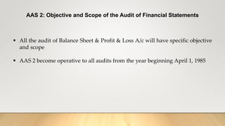 AAS 2: Objective and Scope of the Audit of Financial Statements
 All the audit of Balance Sheet & Profit & Loss A/c will have specific objective
and scope
 AAS 2 become operative to all audits from the year beginning April 1, 1985
 
