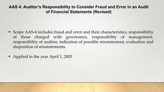 AAS 4: Auditor’s Responsibility to Consider Fraud and Error in an Audit
of Financial Statements (Revised)
 Scope AAS-4 includes fraud and error and their characteristics, responsibility
of those charged with governance, responsibility of management,
responsibility of auditor, indication of possible misstatement, evaluation and
disposition of misstatements.
 Applied in the year April 1, 2003
 