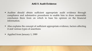 AAS 5: Audit Evidence
 Auditor should obtain sufficient appropriate audit evidence through
compliance and substantive procedures to enable him to draw reasonable
conclusion there from on which to base his opinion on the financial
information.
 Also explains the concept of sufficient appropriate evidence, factors affecting
it and various types of assertions
 Applied from January 1, 1989
 