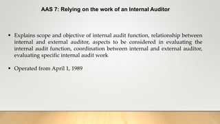AAS 7: Relying on the work of an Internal Auditor
 Explains scope and objective of internal audit function, relationship between
internal and external auditor, aspects to be considered in evaluating the
internal audit function, coordination between internal and external auditor,
evaluating specific internal audit work
 Operated from April 1, 1989
 
