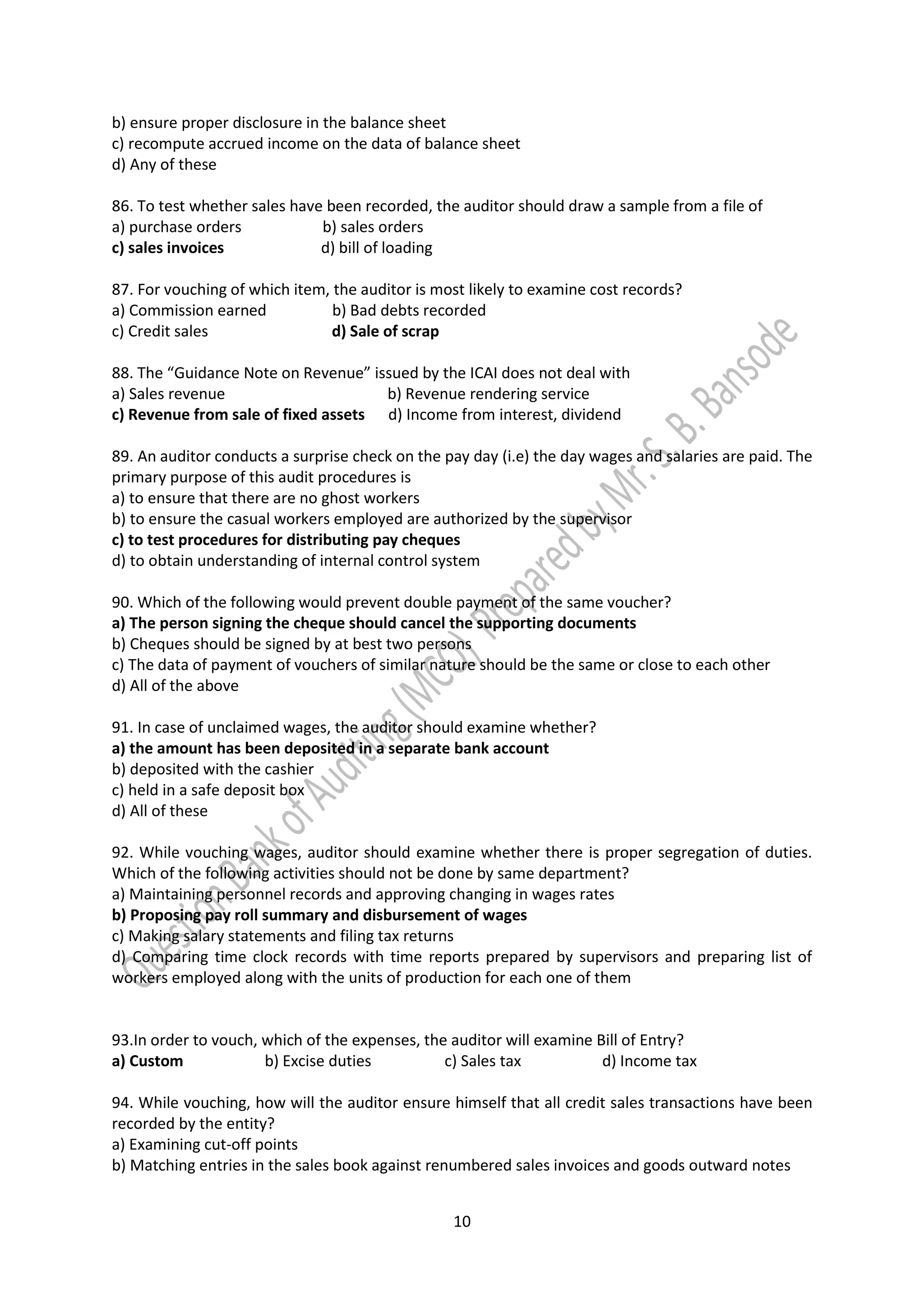 10
b) ensure proper disclosure in the balance sheet
c) recompute accrued income on the data of balance sheet
d) Any of these
86. To test whether sales have been recorded, the auditor should draw a sample from a file of
a) purchase orders b) sales orders
c) sales invoices d) bill of loading
87. For vouching of which item, the auditor is most likely to examine cost records?
a) Commission earned b) Bad debts recorded
c) Credit sales d) Sale of scrap
88. The “Guidance Note on Revenue” issued by the ICAI does not deal with
a) Sales revenue b) Revenue rendering service
c) Revenue from sale of fixed assets d) Income from interest, dividend
89. An auditor conducts a surprise check on the pay day (i.e) the day wages and salaries are paid. The
primary purpose of this audit procedures is
a) to ensure that there are no ghost workers
b) to ensure the casual workers employed are authorized by the supervisor
c) to test procedures for distributing pay cheques
d) to obtain understanding of internal control system
90. Which of the following would prevent double payment of the same voucher?
a) The person signing the cheque should cancel the supporting documents
b) Cheques should be signed by at best two persons
c) The data of payment of vouchers of similar nature should be the same or close to each other
d) All of the above
91. In case of unclaimed wages, the auditor should examine whether?
a) the amount has been deposited in a separate bank account
b) deposited with the cashier
c) held in a safe deposit box
d) All of these
92. While vouching wages, auditor should examine whether there is proper segregation of duties.
Which of the following activities should not be done by same department?
a) Maintaining personnel records and approving changing in wages rates
b) Proposing pay roll summary and disbursement of wages
c) Making salary statements and filing tax returns
d) Comparing time clock records with time reports prepared by supervisors and preparing list of
workers employed along with the units of production for each one of them
93.In order to vouch, which of the expenses, the auditor will examine Bill of Entry?
a) Custom b) Excise duties c) Sales tax d) Income tax
94. While vouching, how will the auditor ensure himself that all credit sales transactions have been
recorded by the entity?
a) Examining cut-off points
b) Matching entries in the sales book against renumbered sales invoices and goods outward notes
 