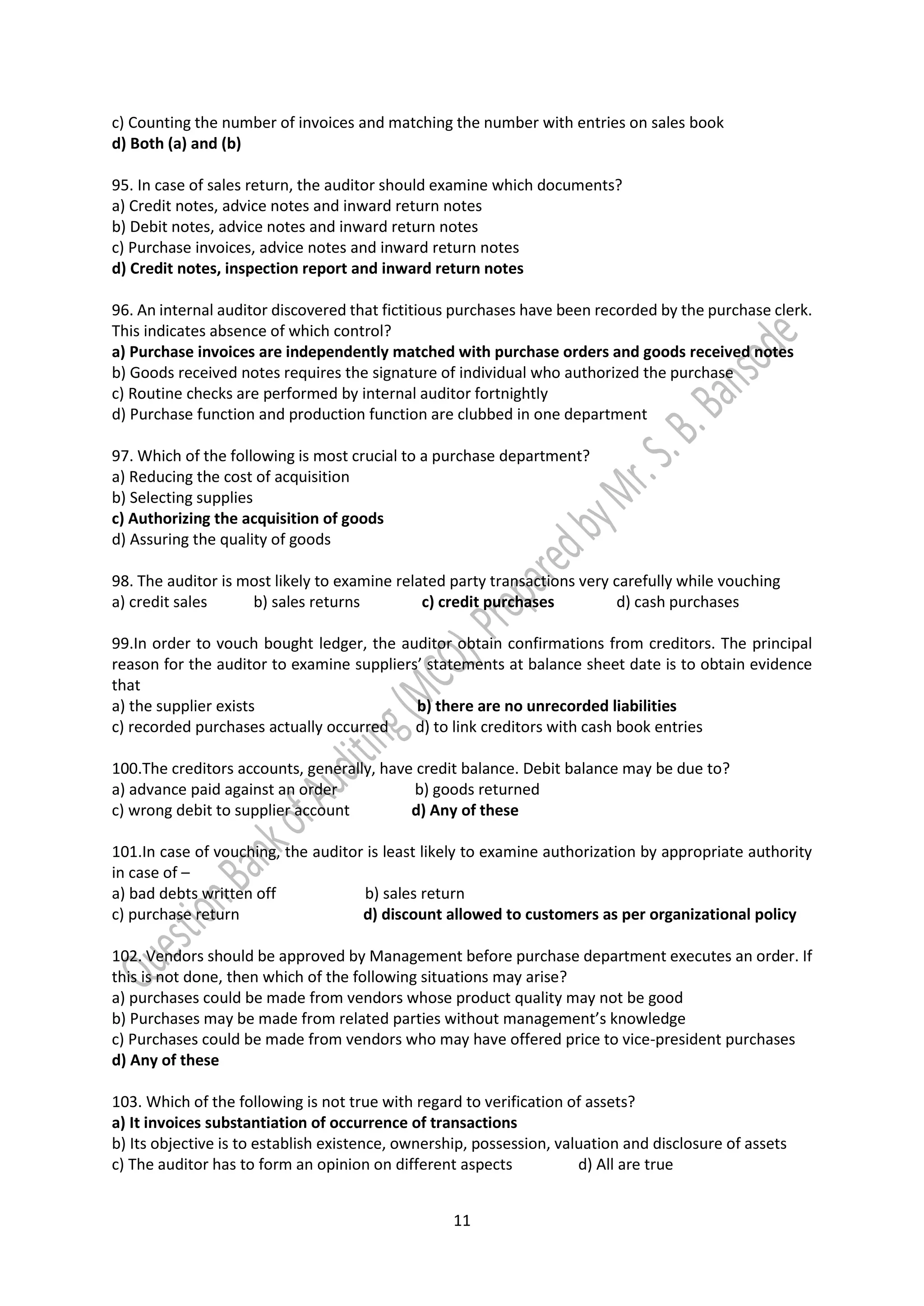 11
c) Counting the number of invoices and matching the number with entries on sales book
d) Both (a) and (b)
95. In case of sales return, the auditor should examine which documents?
a) Credit notes, advice notes and inward return notes
b) Debit notes, advice notes and inward return notes
c) Purchase invoices, advice notes and inward return notes
d) Credit notes, inspection report and inward return notes
96. An internal auditor discovered that fictitious purchases have been recorded by the purchase clerk.
This indicates absence of which control?
a) Purchase invoices are independently matched with purchase orders and goods received notes
b) Goods received notes requires the signature of individual who authorized the purchase
c) Routine checks are performed by internal auditor fortnightly
d) Purchase function and production function are clubbed in one department
97. Which of the following is most crucial to a purchase department?
a) Reducing the cost of acquisition
b) Selecting supplies
c) Authorizing the acquisition of goods
d) Assuring the quality of goods
98. The auditor is most likely to examine related party transactions very carefully while vouching
a) credit sales b) sales returns c) credit purchases d) cash purchases
99.In order to vouch bought ledger, the auditor obtain confirmations from creditors. The principal
reason for the auditor to examine suppliers’ statements at balance sheet date is to obtain evidence
that
a) the supplier exists b) there are no unrecorded liabilities
c) recorded purchases actually occurred d) to link creditors with cash book entries
100.The creditors accounts, generally, have credit balance. Debit balance may be due to?
a) advance paid against an order b) goods returned
c) wrong debit to supplier account d) Any of these
101.In case of vouching, the auditor is least likely to examine authorization by appropriate authority
in case of –
a) bad debts written off b) sales return
c) purchase return d) discount allowed to customers as per organizational policy
102. Vendors should be approved by Management before purchase department executes an order. If
this is not done, then which of the following situations may arise?
a) purchases could be made from vendors whose product quality may not be good
b) Purchases may be made from related parties without management’s knowledge
c) Purchases could be made from vendors who may have offered price to vice-president purchases
d) Any of these
103. Which of the following is not true with regard to verification of assets?
a) It invoices substantiation of occurrence of transactions
b) Its objective is to establish existence, ownership, possession, valuation and disclosure of assets
c) The auditor has to form an opinion on different aspects d) All are true
 