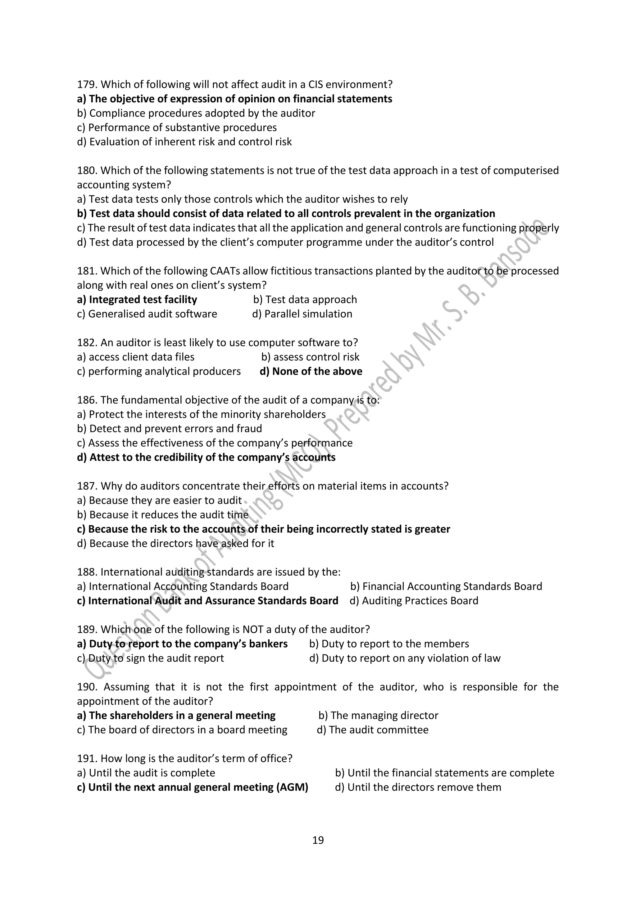 19
179. Which of following will not affect audit in a CIS environment?
a) The objective of expression of opinion on financial statements
b) Compliance procedures adopted by the auditor
c) Performance of substantive procedures
d) Evaluation of inherent risk and control risk
180. Which of the following statements is not true of the test data approach in a test of computerised
accounting system?
a) Test data tests only those controls which the auditor wishes to rely
b) Test data should consist of data related to all controls prevalent in the organization
c) The result of test data indicates that all the application and general controls are functioning properly
d) Test data processed by the client’s computer programme under the auditor’s control
181. Which of the following CAATs allow fictitious transactions planted by the auditor to be processed
along with real ones on client’s system?
a) Integrated test facility b) Test data approach
c) Generalised audit software d) Parallel simulation
182. An auditor is least likely to use computer software to?
a) access client data files b) assess control risk
c) performing analytical producers d) None of the above
186. The fundamental objective of the audit of a company is to:
a) Protect the interests of the minority shareholders
b) Detect and prevent errors and fraud
c) Assess the effectiveness of the company’s performance
d) Attest to the credibility of the company’s accounts
187. Why do auditors concentrate their efforts on material items in accounts?
a) Because they are easier to audit
b) Because it reduces the audit time
c) Because the risk to the accounts of their being incorrectly stated is greater
d) Because the directors have asked for it
188. International auditing standards are issued by the:
a) International Accounting Standards Board b) Financial Accounting Standards Board
c) International Audit and Assurance Standards Board d) Auditing Practices Board
189. Which one of the following is NOT a duty of the auditor?
a) Duty to report to the company’s bankers b) Duty to report to the members
c) Duty to sign the audit report d) Duty to report on any violation of law
190. Assuming that it is not the first appointment of the auditor, who is responsible for the
appointment of the auditor?
a) The shareholders in a general meeting b) The managing director
c) The board of directors in a board meeting d) The audit committee
191. How long is the auditor’s term of office?
a) Until the audit is complete b) Until the financial statements are complete
c) Until the next annual general meeting (AGM) d) Until the directors remove them
 