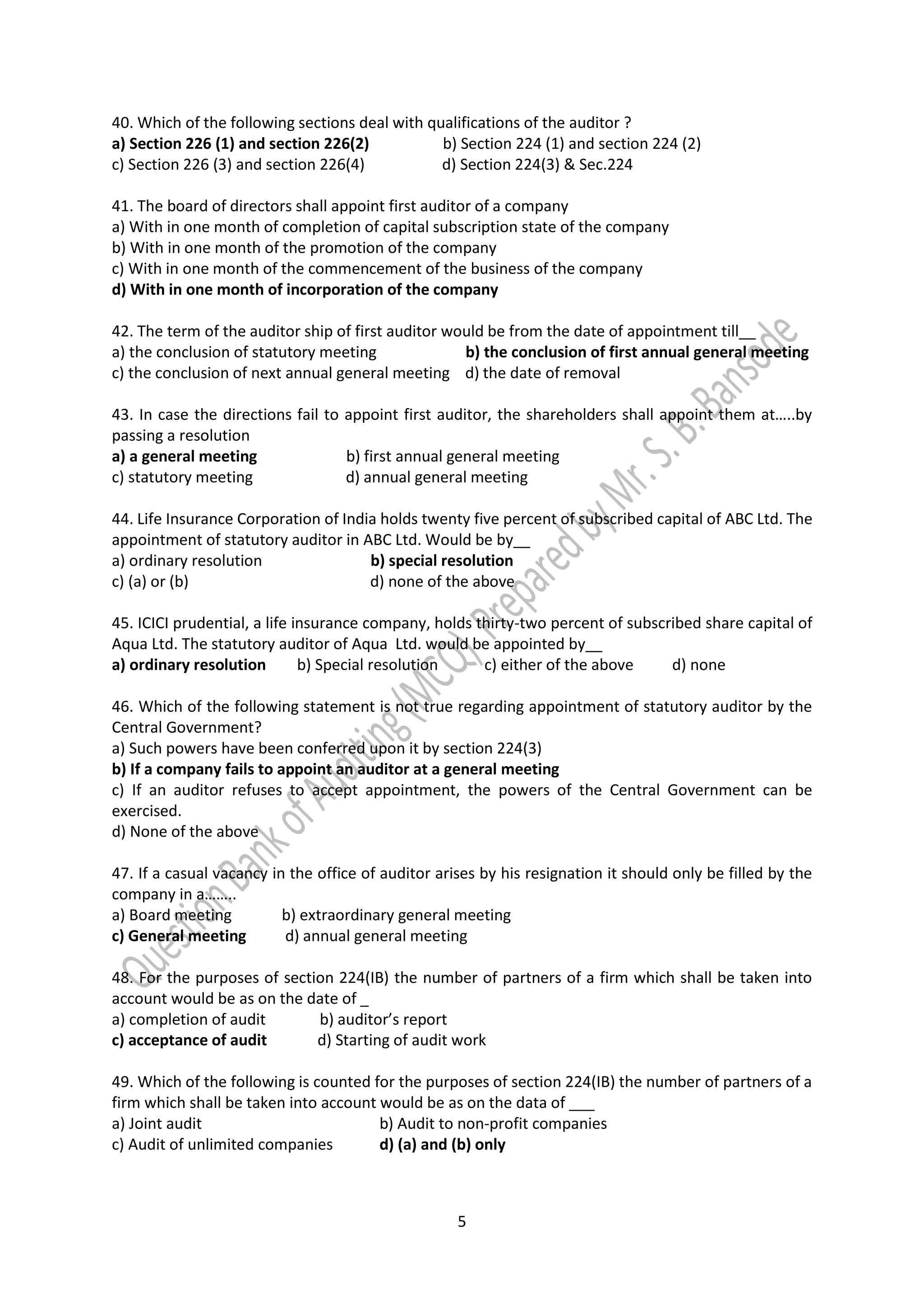 5
40. Which of the following sections deal with qualifications of the auditor ?
a) Section 226 (1) and section 226(2) b) Section 224 (1) and section 224 (2)
c) Section 226 (3) and section 226(4) d) Section 224(3) & Sec.224
41. The board of directors shall appoint first auditor of a company
a) With in one month of completion of capital subscription state of the company
b) With in one month of the promotion of the company
c) With in one month of the commencement of the business of the company
d) With in one month of incorporation of the company
42. The term of the auditor ship of first auditor would be from the date of appointment till__
a) the conclusion of statutory meeting b) the conclusion of first annual general meeting
c) the conclusion of next annual general meeting d) the date of removal
43. In case the directions fail to appoint first auditor, the shareholders shall appoint them at…..by
passing a resolution
a) a general meeting b) first annual general meeting
c) statutory meeting d) annual general meeting
44. Life Insurance Corporation of India holds twenty five percent of subscribed capital of ABC Ltd. The
appointment of statutory auditor in ABC Ltd. Would be by__
a) ordinary resolution b) special resolution
c) (a) or (b) d) none of the above
45. ICICI prudential, a life insurance company, holds thirty-two percent of subscribed share capital of
Aqua Ltd. The statutory auditor of Aqua Ltd. would be appointed by__
a) ordinary resolution b) Special resolution c) either of the above d) none
46. Which of the following statement is not true regarding appointment of statutory auditor by the
Central Government?
a) Such powers have been conferred upon it by section 224(3)
b) If a company fails to appoint an auditor at a general meeting
c) If an auditor refuses to accept appointment, the powers of the Central Government can be
exercised.
d) None of the above
47. If a casual vacancy in the office of auditor arises by his resignation it should only be filled by the
company in a……..
a) Board meeting b) extraordinary general meeting
c) General meeting d) annual general meeting
48. For the purposes of section 224(IB) the number of partners of a firm which shall be taken into
account would be as on the date of _
a) completion of audit b) auditor’s report
c) acceptance of audit d) Starting of audit work
49. Which of the following is counted for the purposes of section 224(IB) the number of partners of a
firm which shall be taken into account would be as on the data of ___
a) Joint audit b) Audit to non-profit companies
c) Audit of unlimited companies d) (a) and (b) only
 