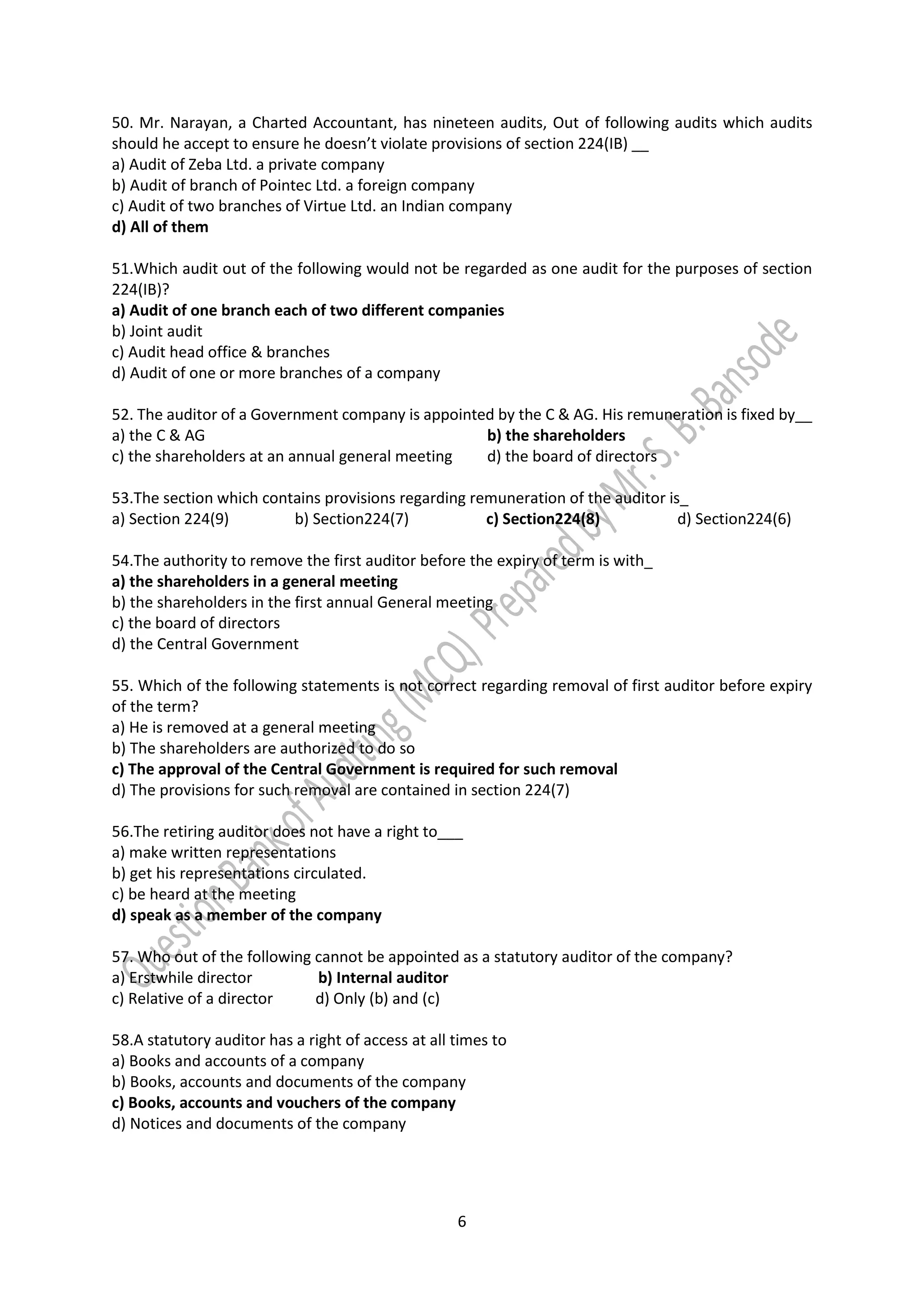 6
50. Mr. Narayan, a Charted Accountant, has nineteen audits, Out of following audits which audits
should he accept to ensure he doesn’t violate provisions of section 224(IB) __
a) Audit of Zeba Ltd. a private company
b) Audit of branch of Pointec Ltd. a foreign company
c) Audit of two branches of Virtue Ltd. an Indian company
d) All of them
51.Which audit out of the following would not be regarded as one audit for the purposes of section
224(IB)?
a) Audit of one branch each of two different companies
b) Joint audit
c) Audit head office & branches
d) Audit of one or more branches of a company
52. The auditor of a Government company is appointed by the C & AG. His remuneration is fixed by__
a) the C & AG b) the shareholders
c) the shareholders at an annual general meeting d) the board of directors
53.The section which contains provisions regarding remuneration of the auditor is_
a) Section 224(9) b) Section224(7) c) Section224(8) d) Section224(6)
54.The authority to remove the first auditor before the expiry of term is with_
a) the shareholders in a general meeting
b) the shareholders in the first annual General meeting
c) the board of directors
d) the Central Government
55. Which of the following statements is not correct regarding removal of first auditor before expiry
of the term?
a) He is removed at a general meeting
b) The shareholders are authorized to do so
c) The approval of the Central Government is required for such removal
d) The provisions for such removal are contained in section 224(7)
56.The retiring auditor does not have a right to___
a) make written representations
b) get his representations circulated.
c) be heard at the meeting
d) speak as a member of the company
57. Who out of the following cannot be appointed as a statutory auditor of the company?
a) Erstwhile director b) Internal auditor
c) Relative of a director d) Only (b) and (c)
58.A statutory auditor has a right of access at all times to
a) Books and accounts of a company
b) Books, accounts and documents of the company
c) Books, accounts and vouchers of the company
d) Notices and documents of the company
 