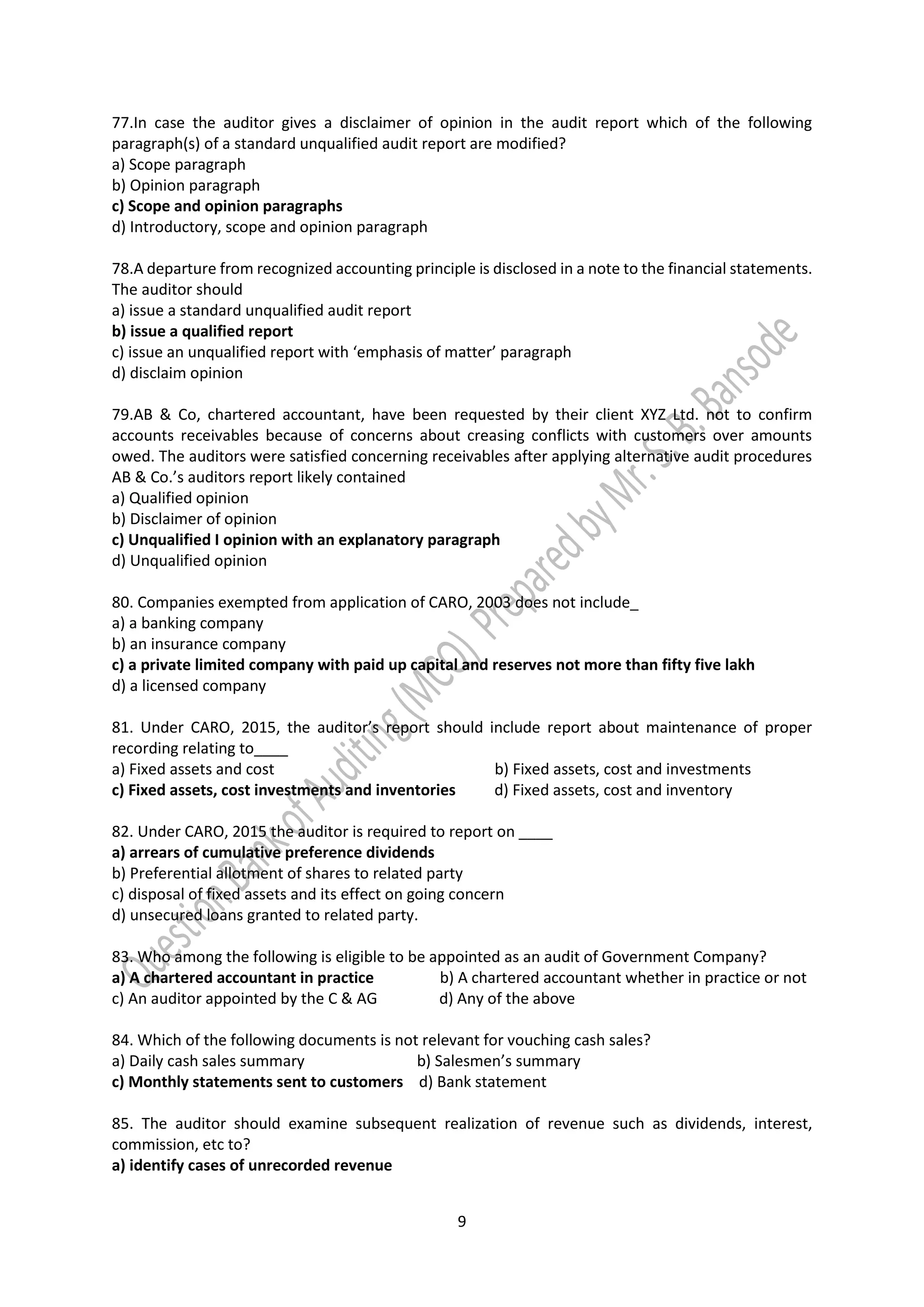 9
77.In case the auditor gives a disclaimer of opinion in the audit report which of the following
paragraph(s) of a standard unqualified audit report are modified?
a) Scope paragraph
b) Opinion paragraph
c) Scope and opinion paragraphs
d) Introductory, scope and opinion paragraph
78.A departure from recognized accounting principle is disclosed in a note to the financial statements.
The auditor should
a) issue a standard unqualified audit report
b) issue a qualified report
c) issue an unqualified report with ‘emphasis of matter’ paragraph
d) disclaim opinion
79.AB & Co, chartered accountant, have been requested by their client XYZ Ltd. not to confirm
accounts receivables because of concerns about creasing conflicts with customers over amounts
owed. The auditors were satisfied concerning receivables after applying alternative audit procedures
AB & Co.’s auditors report likely contained
a) Qualified opinion
b) Disclaimer of opinion
c) Unqualified I opinion with an explanatory paragraph
d) Unqualified opinion
80. Companies exempted from application of CARO, 2003 does not include_
a) a banking company
b) an insurance company
c) a private limited company with paid up capital and reserves not more than fifty five lakh
d) a licensed company
81. Under CARO, 2015, the auditor’s report should include report about maintenance of proper
recording relating to____
a) Fixed assets and cost b) Fixed assets, cost and investments
c) Fixed assets, cost investments and inventories d) Fixed assets, cost and inventory
82. Under CARO, 2015 the auditor is required to report on ____
a) arrears of cumulative preference dividends
b) Preferential allotment of shares to related party
c) disposal of fixed assets and its effect on going concern
d) unsecured loans granted to related party.
83. Who among the following is eligible to be appointed as an audit of Government Company?
a) A chartered accountant in practice b) A chartered accountant whether in practice or not
c) An auditor appointed by the C & AG d) Any of the above
84. Which of the following documents is not relevant for vouching cash sales?
a) Daily cash sales summary b) Salesmen’s summary
c) Monthly statements sent to customers d) Bank statement
85. The auditor should examine subsequent realization of revenue such as dividends, interest,
commission, etc to?
a) identify cases of unrecorded revenue
 