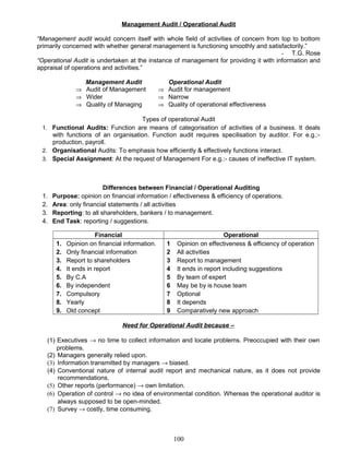 Management Audit / Operational Audit
“Management audit would concern itself with whole field of activities of concern from top to bottom
primarily concerned with whether general management is functioning smoothly and satisfactorily.”
- T.G. Rose
“Operational Audit is undertaken at the instance of management for providing it with information and
appraisal of operations and activities.”
Management Audit Operational Audit
⇒ Audit of Management ⇒ Audit for management
⇒ Wider
⇒ Quality of Managing
⇒ Narrow
⇒ Quality of operational effectiveness
Types of operational Audit
1. Functional Audits: Function are means of categorisation of activities of a business. It deals
with functions of an organisation. Function audit requires specilisation by auditor. For e.g.:-
production, payroll.
2. Organisational Audits: To emphasis how efficiently & effectively functions interact.
3. Special Assignment: At the request of Management For e.g.:- causes of ineffective IT system.
Differences between Financial / Operational Auditing
1. Purpose: opinion on financial information / effectiveness & efficiency of operations.
2. Area: only financial statements / all activities
3. Reporting: to all shareholders, bankers / to management.
4. End Task: reporting / suggestions.
Financial Operational
1. Opinion on financial information.
2. Only financial information
3. Report to shareholders
4. It ends in report
5. By C.A
6. By independent
7. Compulsory
8. Yearly
9. Old concept
1 Opinion on effectiveness & efficiency of operation
2 All activities
3 Report to management
4 It ends in report including suggestions
5 By team of expert
6 May be by is house team
7 Optional
8 It depends
9 Comparatively new approach
Need for Operational Audit because –
(1) Executives → no time to collect information and locate problems. Preoccupied with their own
problems.
(2) Managers generally relied upon.
(3) Information transmitted by managers → biased.
(4) Conventional nature of internal audit report and mechanical nature, as it does not provide
recommendations.
(5) Other reports (performance) → own limitation.
(6) Operation of control → no idea of environmental condition. Whereas the operational auditor is
always supposed to be open-minded.
(7) Survey → costly, time consuming.
100
 
