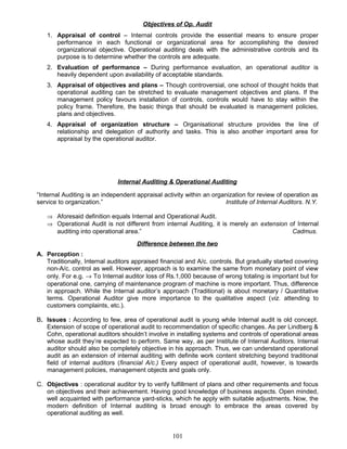 Objectives of Op. Audit
1. Appraisal of control – Internal controls provide the essential means to ensure proper
performance in each functional or organizational area for accomplishing the desired
organizational objective. Operational auditing deals with the administrative controls and its
purpose is to determine whether the controls are adequate.
2. Evaluation of performance – During performance evaluation, an operational auditor is
heavily dependent upon availability of acceptable standards.
3. Appraisal of objectives and plans – Though controversial, one school of thought holds that
operational auditing can be stretched to evaluate management objectives and plans. If the
management policy favours installation of controls, controls would have to stay within the
policy frame. Therefore, the basic things that should be evaluated is management policies,
plans and objectives.
4. Appraisal of organization structure – Organisational structure provides the line of
relationship and delegation of authority and tasks. This is also another important area for
appraisal by the operational auditor.
Internal Auditing & Operational Auditing
“Internal Auditing is an independent appraisal activity within an organization for review of operation as
service to organization.” Institute of Internal Auditors. N.Y.
⇒ Aforesaid definition equals Internal and Operational Audit.
⇒ Operational Audit is not different from internal Auditing, it is merely an extension of Internal
auditing into operational area.” Cadmus.
Difference between the two
A. Perception :
Traditionally, Internal auditors appraised financial and A/c. controls. But gradually started covering
non-A/c. control as well. However, approach is to examine the same from monetary point of view
only. For e.g. → To Internal auditor loss of Rs.1,000 because of wrong totaling is important but for
operational one, carrying of maintenance program of machine is more important. Thus, difference
in approach. While the Internal auditor’s approach (Traditional) is about monetary / Quantitative
terms. Operational Auditor give more importance to the qualitative aspect (viz. attending to
customers complaints, etc.).
B. Issues : According to few, area of operational audit is young while Internal audit is old concept.
Extension of scope of operational audit to recommendation of specific changes. As per Lindberg &
Cohn, operational auditors shouldn’t involve in installing systems and controls of operational areas
whose audit they’re expected to perform. Same way, as per Institute of Internal Auditors. Internal
auditor should also be completely objective in his approach. Thus, we can understand operational
audit as an extension of internal auditing with definite work content stretching beyond traditional
field of internal auditors (financial A/c.) Every aspect of operational audit, however, is towards
management policies, management objects and goals only.
C. Objectives : operational auditor try to verify fulfillment of plans and other requirements and focus
on objectives and their achievement. Having good knowledge of business aspects. Open minded,
well acquainted with performance yard-sticks, which he apply with suitable adjustments. Now, the
modern definition of Internal auditing is broad enough to embrace the areas covered by
operational auditing as well.
101
 