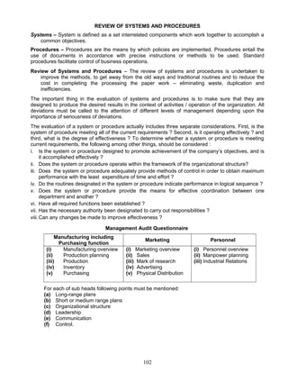 REVIEW OF SYSTEMS AND PROCEDURES
Systems – System is defined as a set interrelated components which work together to accomplish a
common objectives.
Procedures – Procedures are the means by which policies are implemented. Procedures entail the
use of documents in accordance with precise instructions or methods to be used. Standard
procedures facilitate control of business operations.
Review of Systems and Procedures – The review of systems and procedures is undertaken to
improve the methods, to get away from the old ways and traditional routines and to reduce the
cost in completing the processing the paper work – eliminating waste, duplication and
inefficiencies.
The important thing in the evaluation of systems and procedures is to make sure that they are
designed to produce the desired results in the context of activities / operation of the organization. All
deviations must be called to the attention of different levels of management depending upon the
importance of seriousness of deviations.
The evaluation of a system or procedure actually includes three separate considerations. First, is the
system of procedure meeting all of the current requirements ? Second, is it operating effectively ? and
third, what is the degree of effectiveness ? To determine whether a system or procedure is meeting
current requirements, the following among other things, should be considered :
i. Is the system or procedure designed to promote achievement of the company’s objectives, and is
it accomplished effectively ?
ii. Does the system or procedure operate within the framework of the organizational structure?
iii. Does the system or procedure adequately provide methods of control in order to obtain maximum
performance with the least expenditure of time and effort ?
iv. Do the routines designated in the system or procedure indicate performance in logical sequence ?
v. Does the system or procedure provide the means for effective coordination between one
department and another ?
vi. Have all required functions been established ?
vii. Has the necessary authority been designated to carry out responsibilities ?
viii.Can any changes be made to improve effectiveness ?
Management Audit Questionnaire
Manufacturing including
Purchasing function
Marketing Personnel
(i) Manufacturing overview
(ii) Production planning
(iii) Production
(iv) Inventory
(v) Purchasing
(i) Marketing overview
(ii) Sales
(iii) Mark of research
(iv) Advertising
(v) Physical Distribution
(i) Personnel overview
(ii) Manpower planning
(iii) Industrial Relations
For each of sub heads following points must be mentioned:
(a) Long-range plans
(b) Short or medium range plans
(c) Organizational structure
(d) Leadership
(e) Communication
(f) Control.
102
 