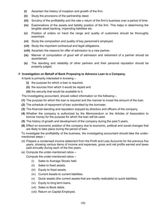(i) Ascertain the history of inception and growth of the firm.
(ii) Study the provisions of the partnership deed.
(iii) Scrutiny of the profitability and the rate o return of the firm’s business over a period of time.
(iv) Examinations of the assets and liability position of the firm. This helps in determining the
tangible asset backing, impending liabilities etc.
(v) Position of orders on hand the range and quality of customers should be thoroughly
examined.
(vi) Study the composition and quality of key personnel’s employed.
(vii) Study the important contractual and legal obligations.
(viii) Ascertain the reasons for offer of admission to a new partner.
(ix) Manner of computation of good will of admission and retirement of a partner should be
ascertained.
(x) The standing and reliability of other partners and their personal reputation should be
properly judged.
 Investigation on Behalf of Bank Proposing to Advance Loan to a Company.
A bank is primarily interested in knowing –
(i) the purpose for which a loan is required,
(ii) the sources from which it would be repaid and
(iii) the security that would be available to it.
The investigating accountant, should collect information on the following –
(1) The purpose for which the loan is required and the manner to invest the amount of the loan.
(2) The schedule of repayment of loan submitted by the borrower.
(3) The financial standing and reputation enjoyed by directors and officers of the company.
(4) Whether the company is authorized by the Memorandum or the Articles of Association to
borrow money for the purpose for which the loan will be used.
(5) The history of growth and development of the company during the past 5 years.
(6) Effect on economic position of the company due to economic, political and social changes that
are likely to take place during the period of loan.
To investigate the profitability of the business, the investigating accountant should take the under-
mentioned steps –
(d) Prepare a condensed income statement from the Profit and Loss Accounts for the previous five
years, showing various items of income and expenses, gross and net profits earned and taxes
paid annually during each of the five years.
(e) Compute the under-mentioned ratios –
Compute the under-mentioned ratios –
(i) Sales to Average Stocks held
(ii) Sales to fixed assets.
(iii) Equity to fixed assets.
(iv) Current Assets to current liabilities.
(v) Quick assets (the current assets that are readily realizable) to quick liabilities.
(vi) Equity to long term loans.
(vii) Sales to Book debts.
(viii) Return on Capital Employed.
106
 