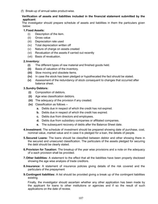 (f) Break-up of annual sales product-wise.
Verification of assets and liabilities included in the financial statement submitted by the
applicant:
The investigator should prepare schedule of assets and liabilities in them the particulars given
below:
1.Fixed Assets:
(i) Description of the item.
(ii) Gross value
(iii) Depreciation rate used
(iv) Total depreciation written off
(v) Nature of charge on assets created
(vi) Revaluation of the assets if carried out recently
(vii) Basis of revaluation.
2.Inventory:
(i) The different types of raw material and finished goods held.
(ii) Basis of valuation of the inventory.
(iii) Slow moving and obsolete items.
(iv) In case the stock has been pledged or hypothecated the fact should be stated.
(v) Assessment of the redundancy of stock consequent to changes that occurred after
balance sheet.
3.Sundry Debtors:
(i) Composition of debtors.
(ii) Age wise classification debtors.
(iii) The adequacy of the provision if any created.
(iv) Classification as follows –
a. Debts due in respect of which the credit has not expired.
b. Debts due in respect of which the credit has expired.
c. Debts due from directors and employees.
d. Debts due from subsidiary companies or affiliated companies.
e. The subsequent recovery of debts after the Balance Sheet date.
4.Investment: The schedule of investment should be prepared showing date of purchase, cost,
nominal value, market value and in case it is pledged for a loan, the details of people.
5.Secured Loans: The loans should be classified between debtor and other showing there in
the secured and unsecured classification. The particulars of the assets pledged for securing
the debt should be clearly stated.
6.Provision for Taxation: The breakup of the year wise provisions and a note on the adequacy
of a each provision shall be provided.
7.Other liabilities: A statement to the effect that all the liabilities have been properly disclosed
showing the age wise analysis of trade creditors.
8.Insurance: A statement of insurance policies giving details of the risk covered and the
particulars of the prepayment
9.Contingent liabilities: A list should be provided giving a break up of the contingent liabilities
existing.
Finally, the investigator should ascertain whether any other application has been made by
the applicant for loans to other institutions or agencies and if so the result of such
applications on the date of review.
107
 